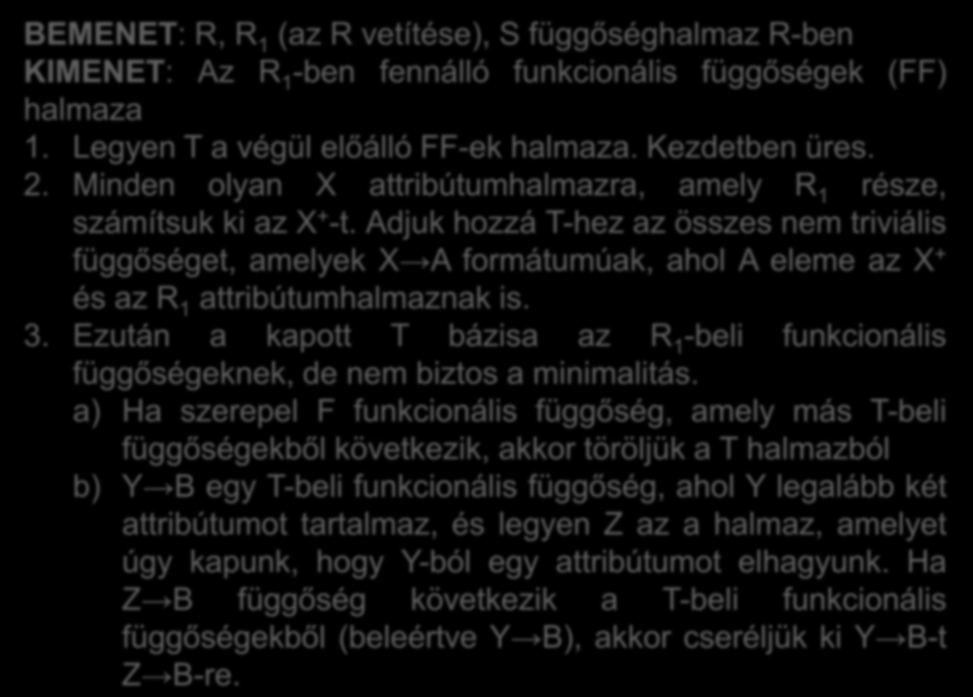 BEMENET: R, R 1 (az R vetítése), S függőséghalmaz R-ben KIMENET: Az R 1 -ben fennálló funkcionális függőségek (FF) halmaza 1. Legyen T a végül előálló FF-ek halmaza. Kezdetben üres. 2.