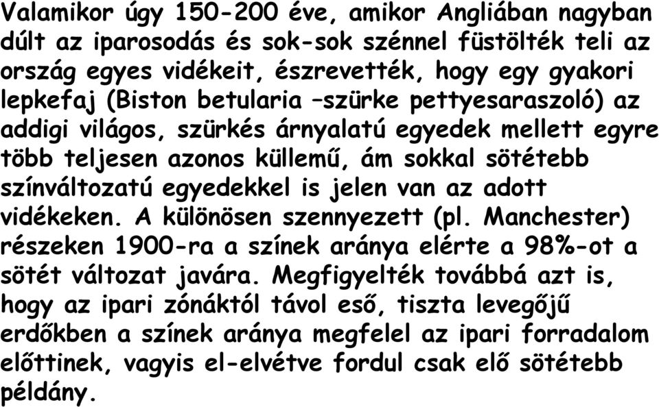 egyedekkel is jelen van az adott vidékeken. A különösen szennyezett (pl. Manchester) részeken 1900-ra a színek aránya elérte a 98%-ot a sötét változat javára.