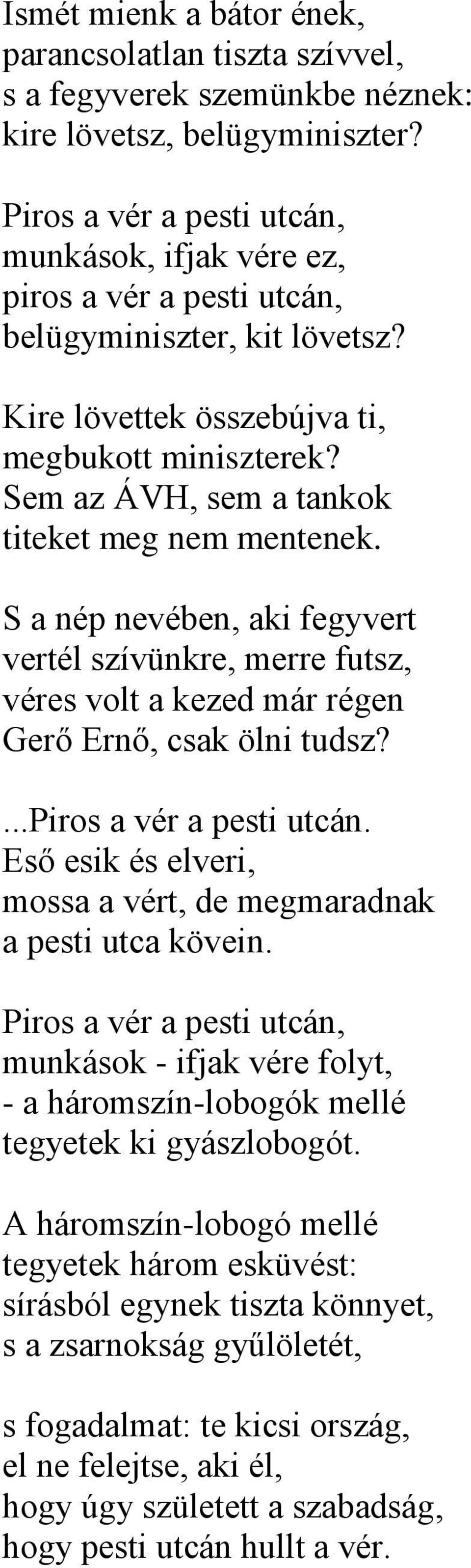 Sem az ÁVH, sem a tankok titeket meg nem mentenek. S a nép nevében, aki fegyvert vertél szívünkre, merre futsz, véres volt a kezed már régen Gerő Ernő, csak ölni tudsz?...piros a vér a pesti utcán.