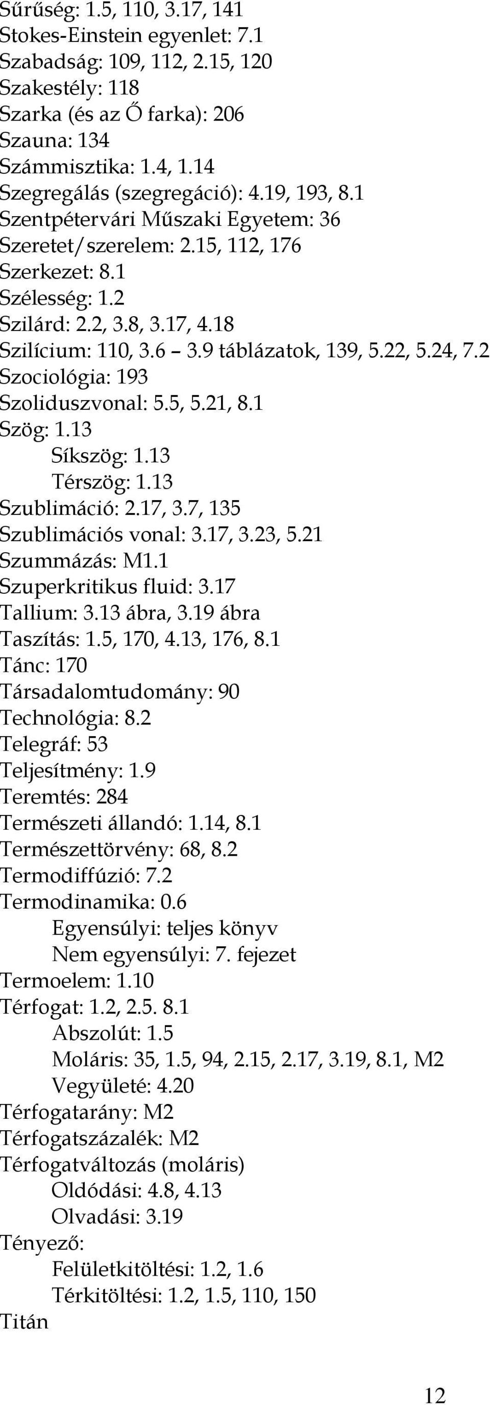 2 Szociológia: 193 Szoliduszvonal: 5.5, 5.21, 8.1 Szög: 1.13 Síkszög: 1.13 Térszög: 1.13 Szublimáció: 2.17, 3.7, 135 Szublimációs vonal: 3.17, 3.23, 5.21 Szummázás: M1.1 Szuperkritikus fluid: 3.