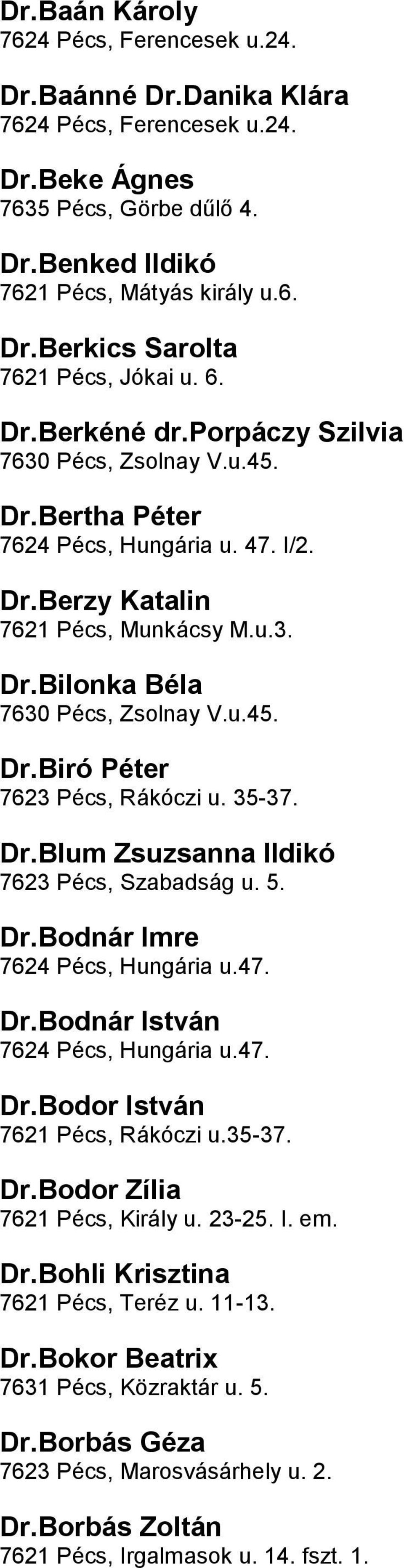 7623 Pécs, Rákóczi u 35-37 DrBlum Zsuzsanna Ildikó 7623 Pécs, Szabadság u 5 DrBodnár Imre 7624 Pécs, Hungária u47 DrBodnár István 7624 Pécs, Hungária u47 DrBodor István 7621 Pécs, Rákóczi u35-37