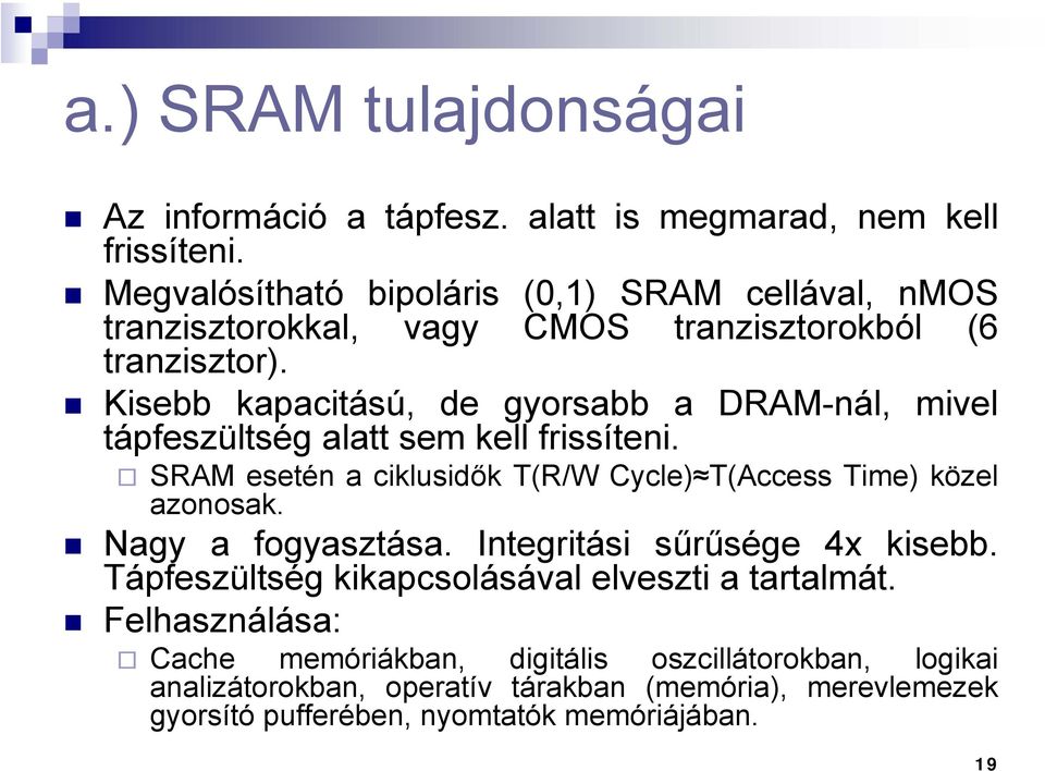 Kisebb kapacitású, de gyorsabb a DRAM-nál, mivel tápfeszültség alatt sem kell frissíteni. SRAM esetén a ciklusidők T(R/W Cycle) T(Access Time) közel azonosak.