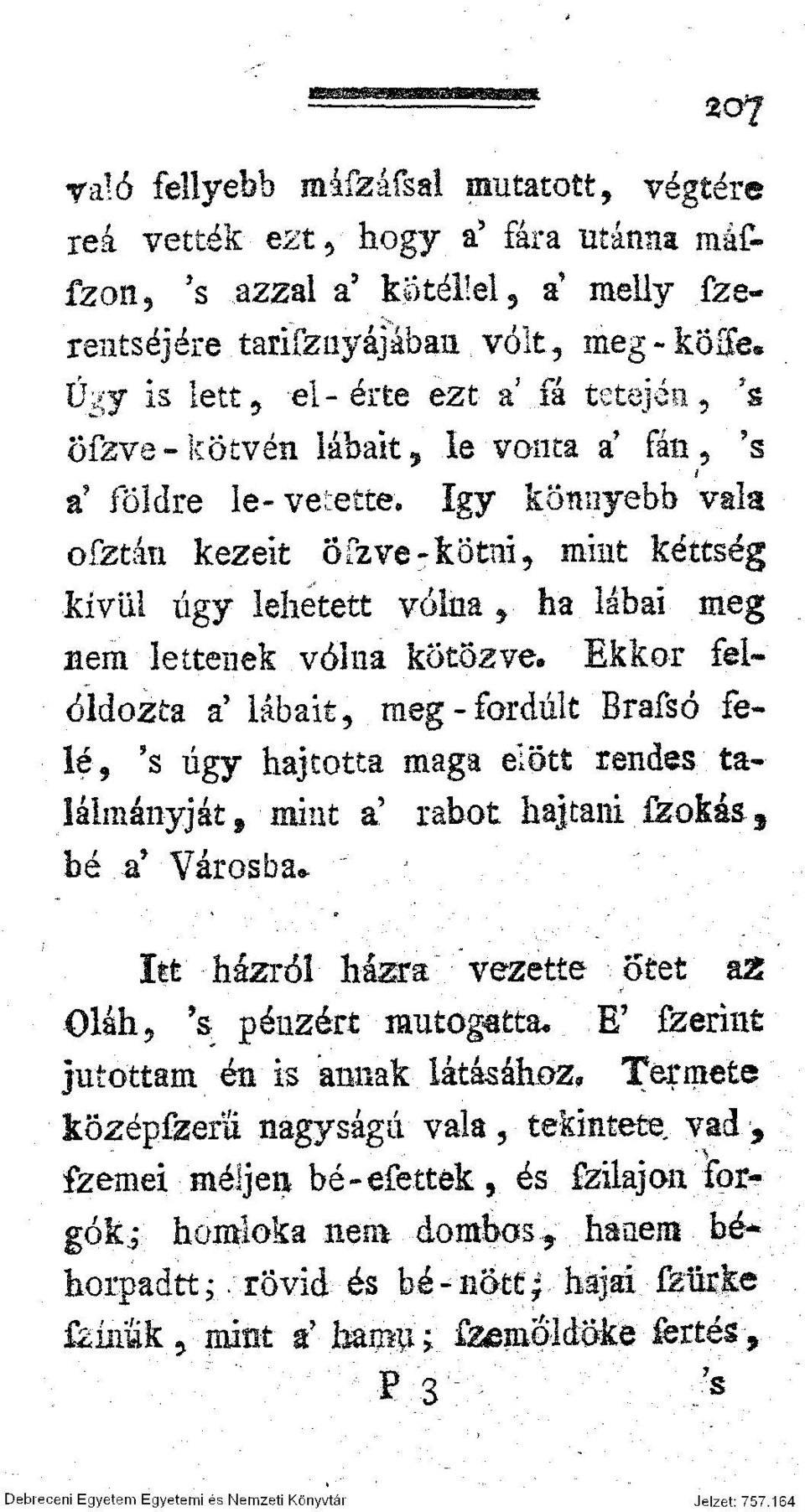 kötözve* Ekkor feloldozta a' lábait, meg-fordult Brafsó felé* 's úgy hajtotta maga előtt rendes taláimányját f mint a' rabot hajtani fzokás f bé a* Városba* Itt házról házra vezette ötét a2 Oláh, \