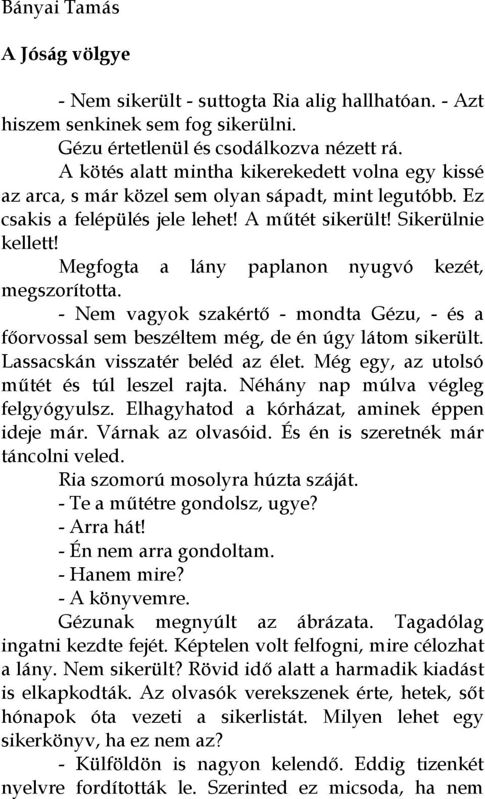 Megfogta a lány paplanon nyugvó kezét, megszorította. - Nem vagyok szakértő - mondta Gézu, - és a főorvossal sem beszéltem még, de én úgy látom sikerült. Lassacskán visszatér beléd az élet.