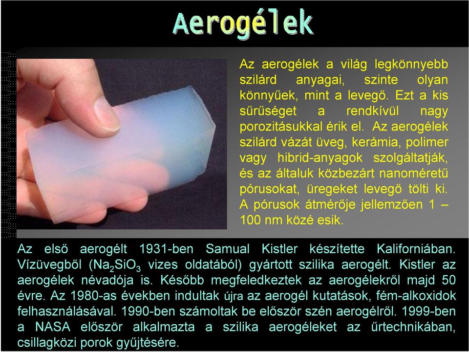 A pórusok átmérője jellemzően 1 100 nm közé esik. Az első aerogélt 1931-ben Samual Kistler készítette Kaliforniában. Vízüvegből (Na 2 3 vizes oldatából) gyártott szilika aerogélt.