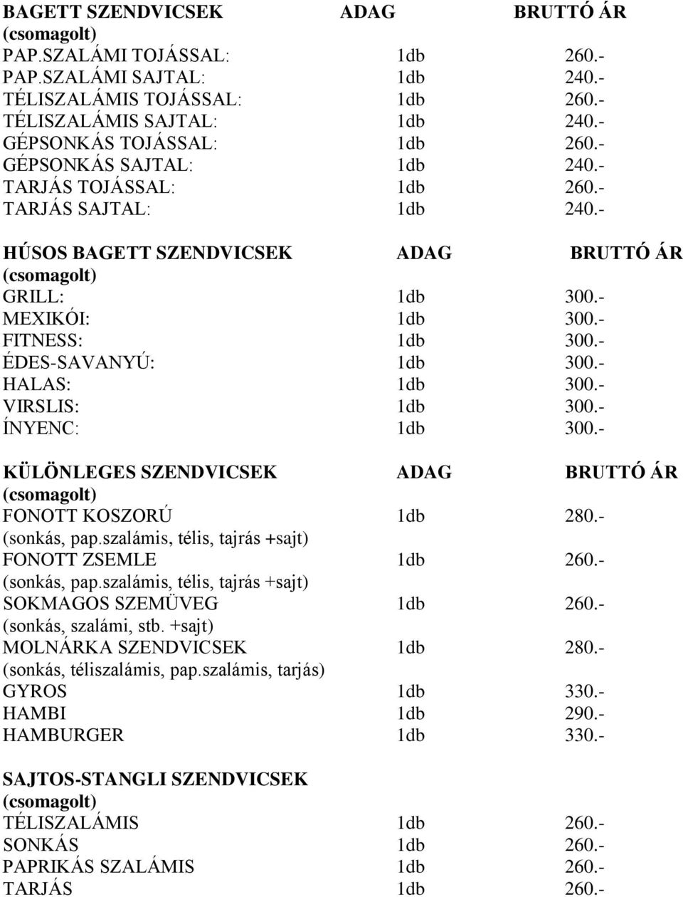 - HALAS: 1db 300.- VIRSLIS: 1db 300.- ÍNYENC: 1db 300.- KÜLÖNLEGES SZENDVICSEK ADAG BRUTTÓ ÁR FONOTT KOSZORÚ 1db 280.- (sonkás, pap.szalámis, télis, tajrás +sajt) FONOTT ZSEMLE 1db 260.- (sonkás, pap.szalámis, télis, tajrás +sajt) SOKMAGOS SZEMÜVEG 1db 260.