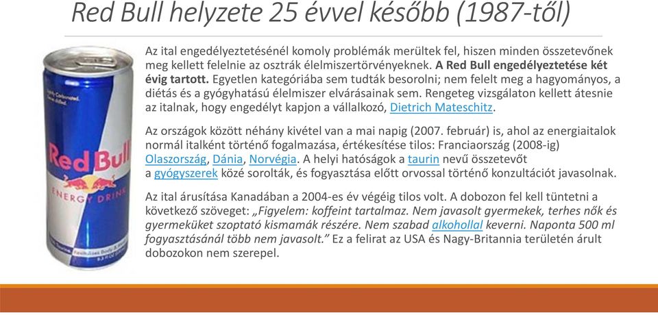 Rengeteg vizsgálaton kellett átesnie az italnak, hogy engedélyt kapjon a vállalkozó, Dietrich Mateschitz. Az országok között néhány kivétel van a mai napig (2007.