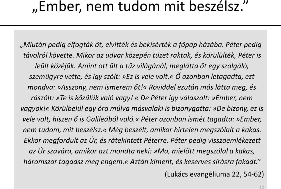 «ő azonban letagadta, ezt mondva:»asszony, nem ismerem őt!«röviddel ezután más látta meg, és rászólt:»te is közülük való vagy! «De Péter így válaszolt:»ember, nem vagyok!