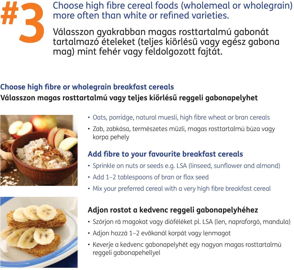 Choose high fibre or wholegrain breakfast cereals Válasszon magas rosttartalmú vagy teljes kiőrlésű reggeli gabonapelyhet Oats, porridge, natural muesli, high fibre wheat or bran cereals Zab,