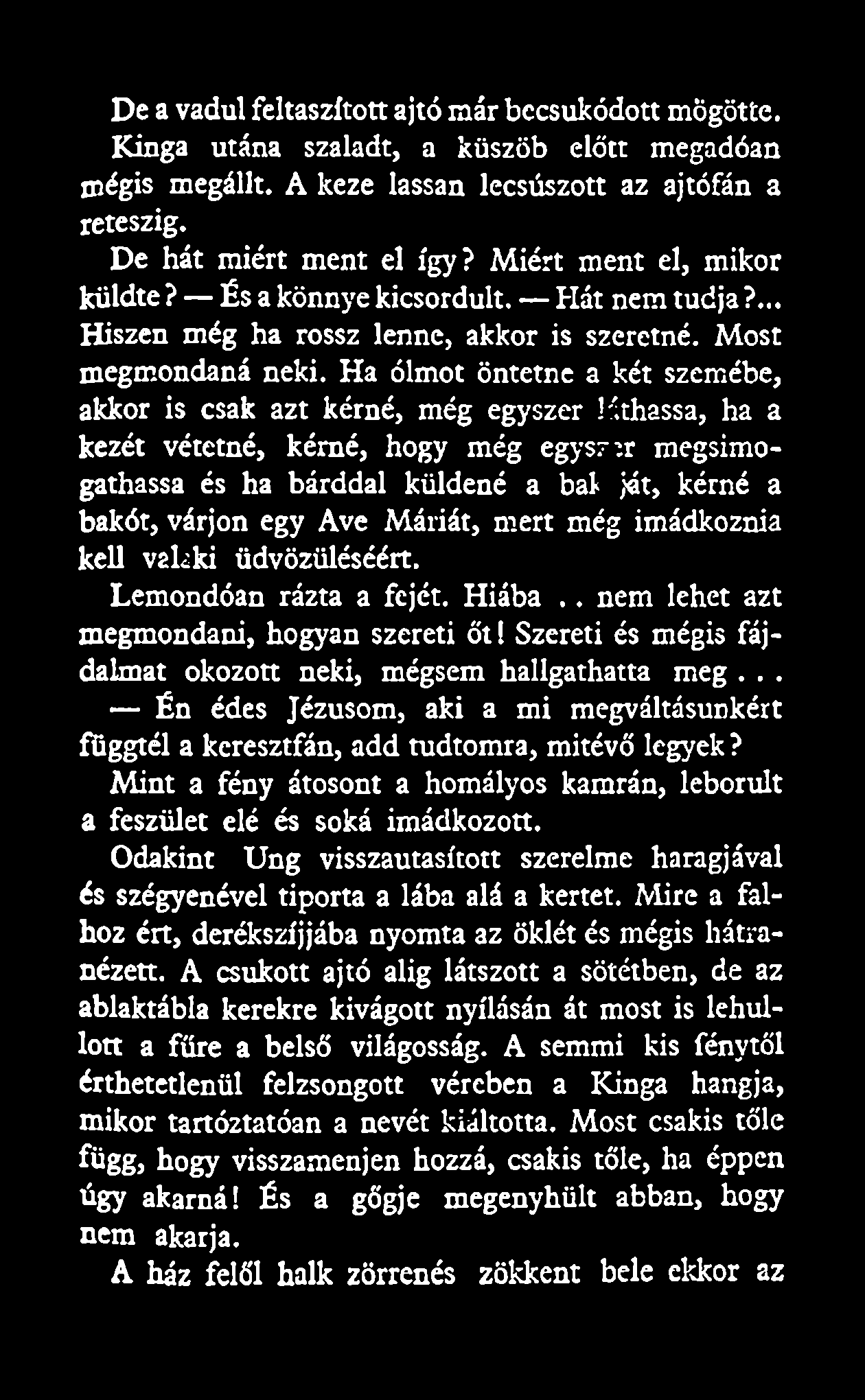 De a vadul feltaszított ajtó már becsukódott mögötte. Kinga utána szaladt, a küszöb előtt megadóan mégis megállt. A keze lassan lecsúszott az ajtófán a reteszig. De hát miért ment el így?