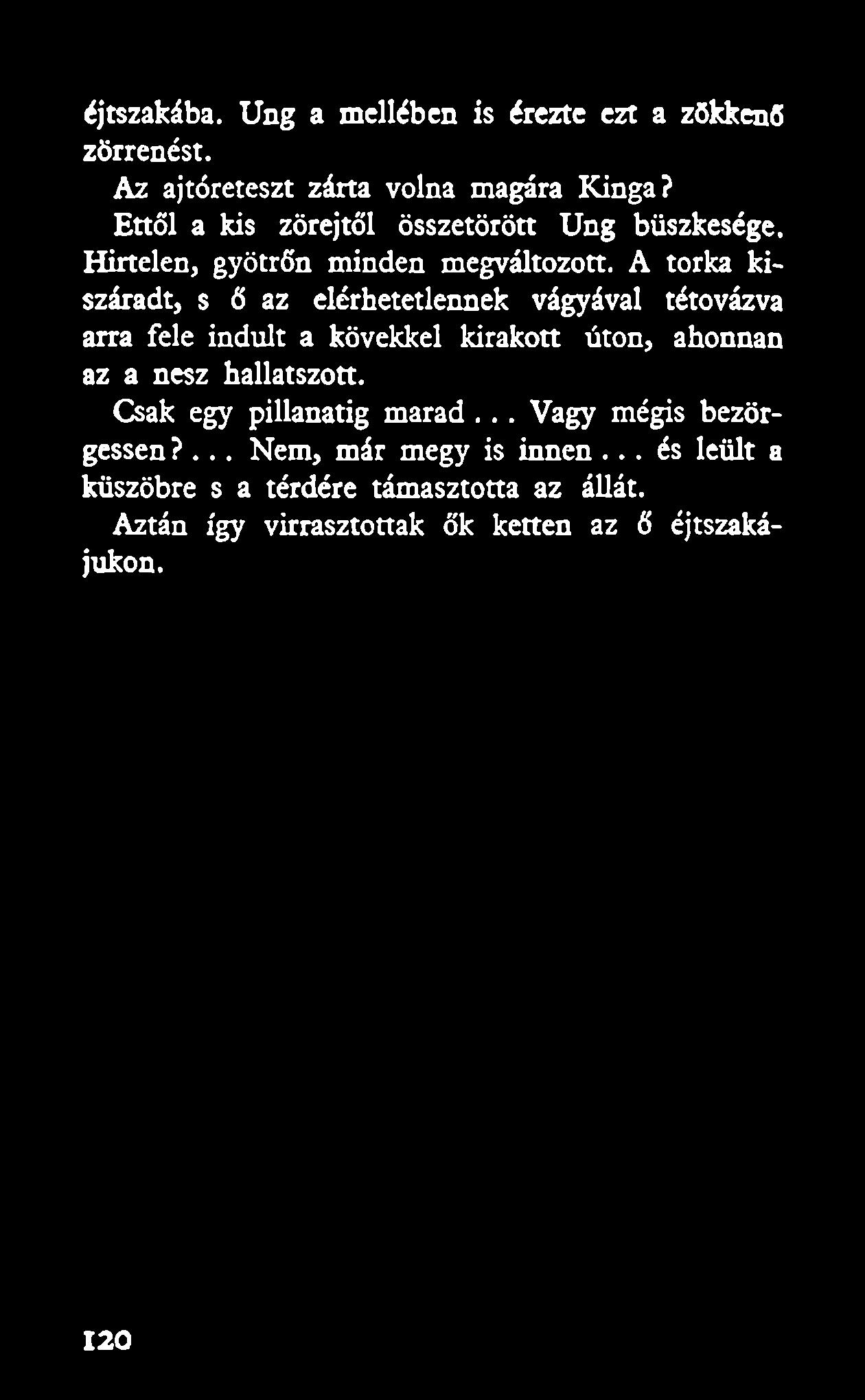 éjtszakába. Ung a mellében is érezte ezt a zökkenő zörrenést. Az ajtóreteszt zárta volna magára Kinga? Ettől a kis zörejtől összetörött Ung büszkesége. Hirtelen, gyötrőn minden megváltozott.