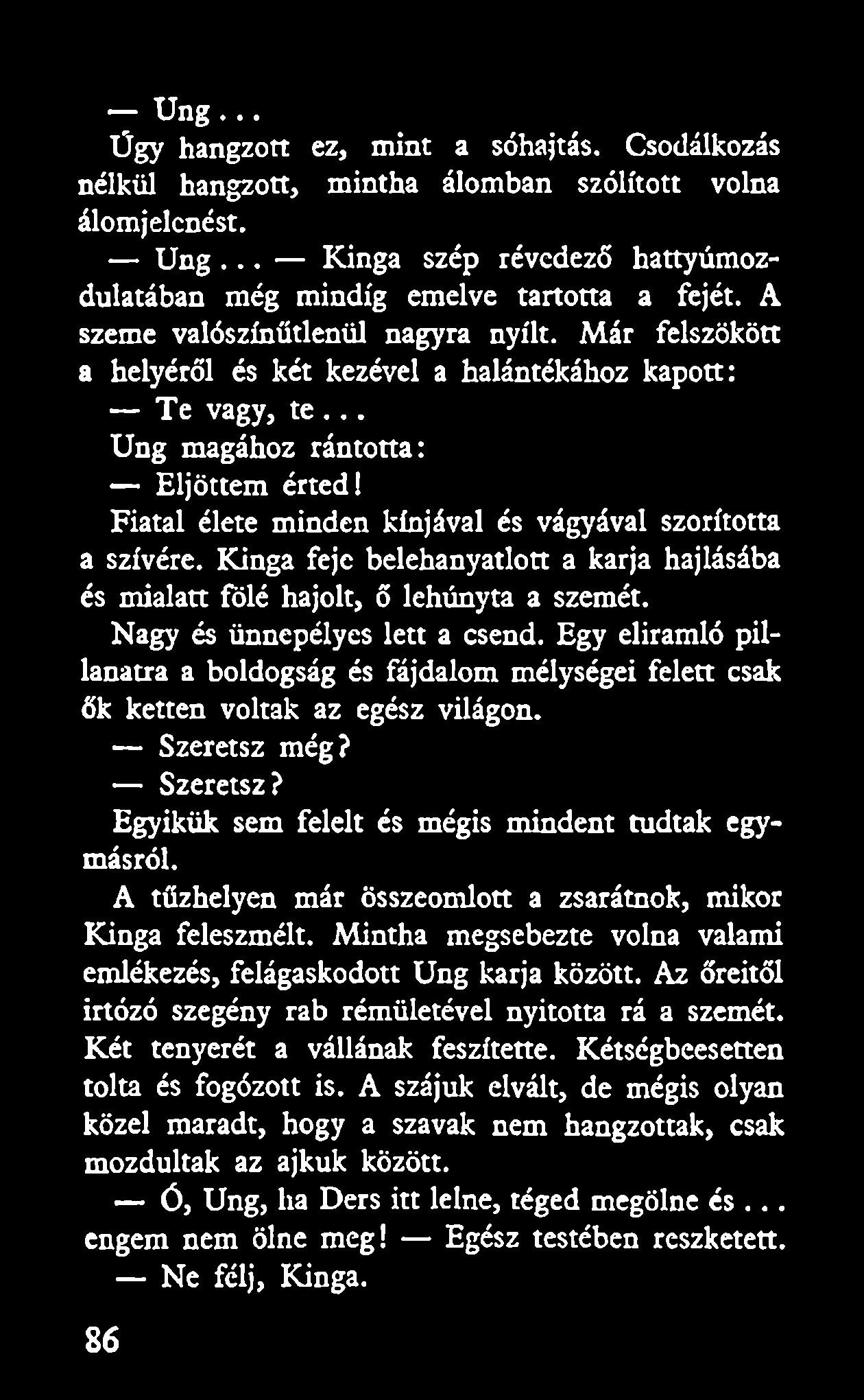Ung... Úgy hangzott ez, mint a sóhajtás. Csodálkozás nélkül hangzott, mintha álomban szólított volna álomjelcnést. U ng... Kinga szép révedező hattyúmozdulatában még mindig emelve tartotta a fejét.
