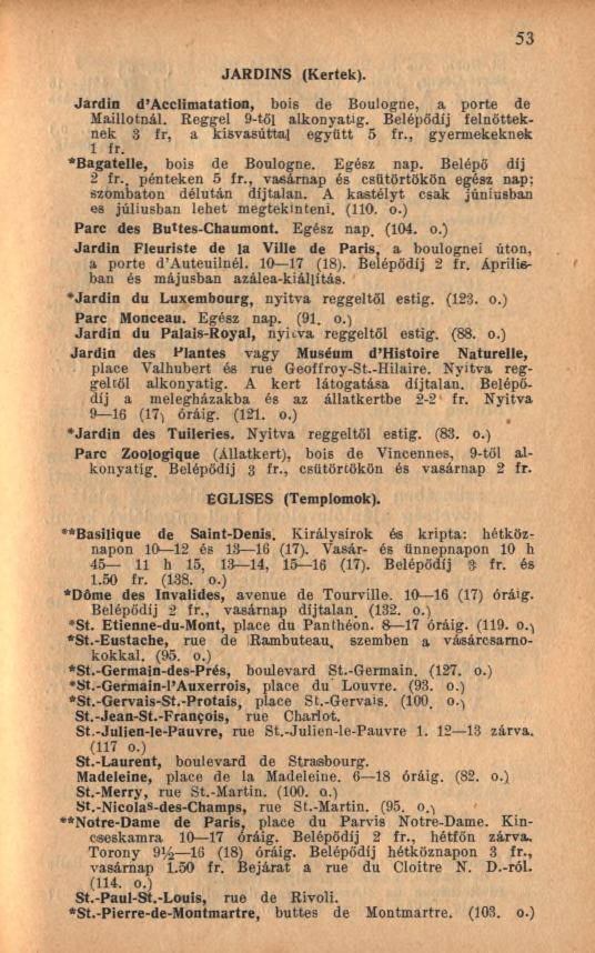 JARDINS (Kertek). 53 Jardin d Acclimatation, bois de Boulogne, a porte de Maillotnál. Reggel 9-től alkonyatig. Belépődíj felnőtteknek 3 fr, a kisvasúttal együtt 5 fr., gyermekeknek 1 fr.