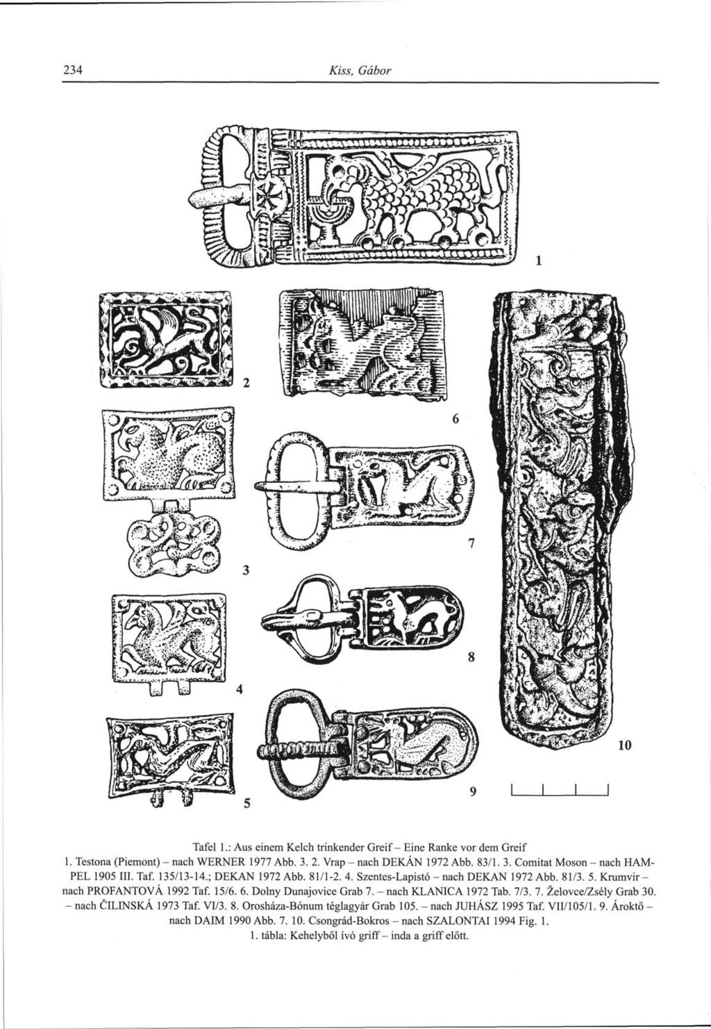 234 Kiss, Gábor Tafel 1.: Aus einem Kelch trinkender Greif- Eine Ranke vor dem Greif 1. Testona (Piémont) - nach WERNER 1977 Abb. 3. 2. Vrap - nach DEKÁN 1972 Abb. 83/1. 3. Comitat Moson - nach HAM- PEL 1905 III.