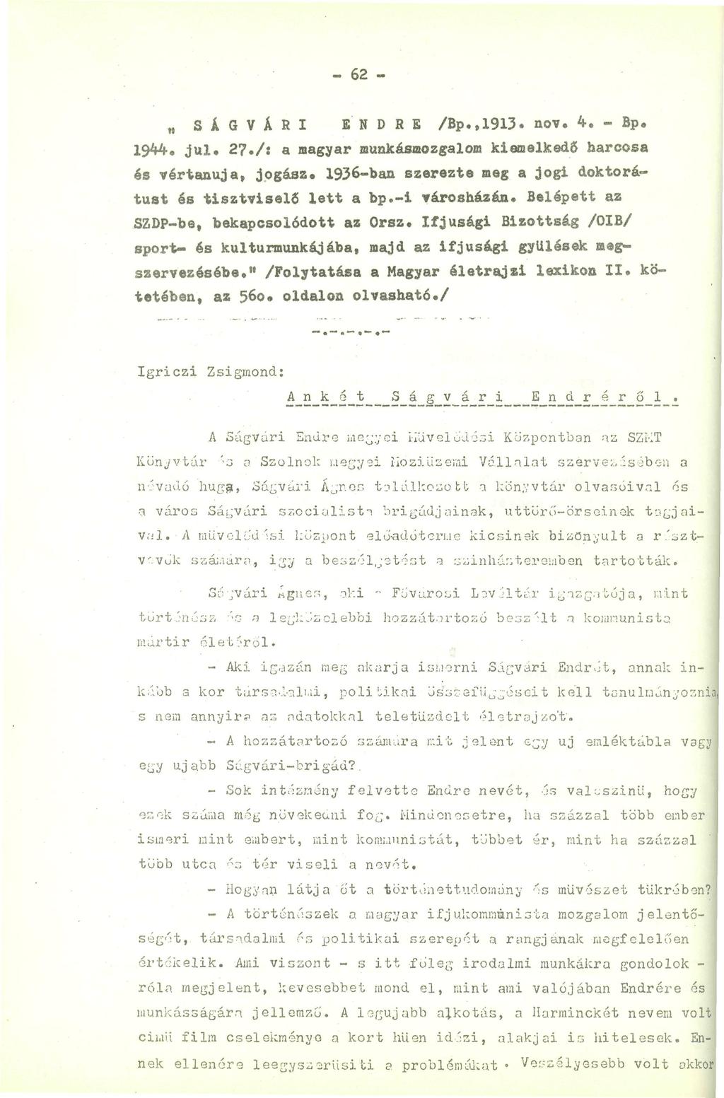 - 62 - SÁGVÁRI ENDRE /Bp.,1913. nov. 4. - Bp. 1944. j U i, 27./: a magyar munkásmozgalom kiemelkedő harcosa és vértanuja, jogász. 1936-ban szerezte meg a jogi doktorátust és tisztviselő lett a bp.