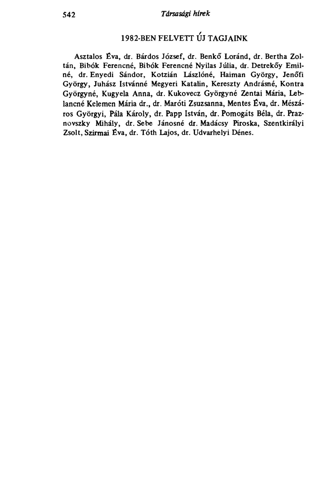 542 Társasági hírek 1982-BEN FELVETT Ш TAGJAINK Asztalos Éva, di. Bárdos József, dr. Benkó' Loránd, dr. Bertha Zoltán, Bibók Ferencné, Bibók Ferencné Nyilas Júlia, dr. Detrekőy Emiiné, dr.