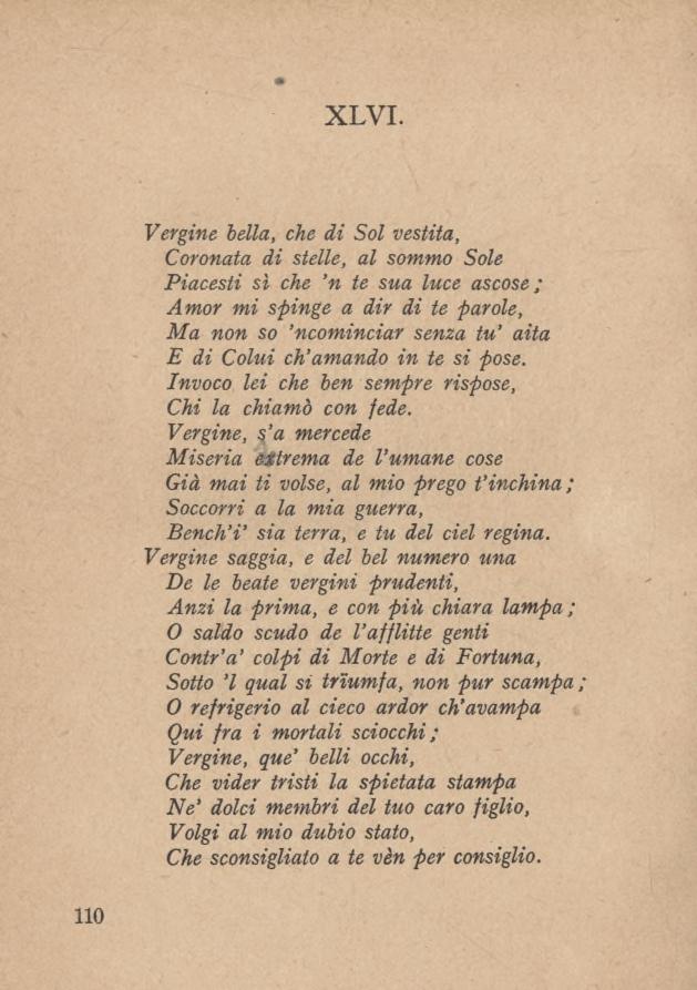 XLVI. Vergine bella, che di Sol vestita, Coronata di stelle, al sommo Sole Piacesti sì che n te sua luce ascose; Amor mi spinge a dir di te parole, Ma non so ncominciar senza tu aita E di Colui ch