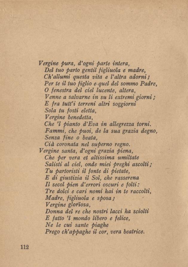 112 Vergine pura, d ogni parte intera, Del tuo parto gentil figliuola e madre, Ch allumi questa vita e l altra adorni/ Per te il tuo figlio e quel del sommo Padre, 0 fenestra del ciel lucente,