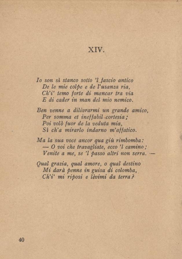 XIV. Io son sì stanco sotto l fascio antico De le mie colpe e de l usanza ria, Ch i temo forte di mancar tra via E di cader in man del mio nemico.