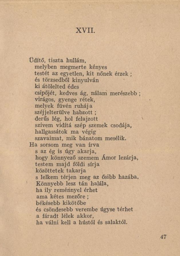 XVII. Üdítő, tiszta hullám, melyben megmerte kényes testét az egyetlen, kit nőnek érzek ; és törzsedből kinyúlván ki átölelted édes csípőjét, kedves ág, nálam merészebb ; virágos, gyenge rétek,