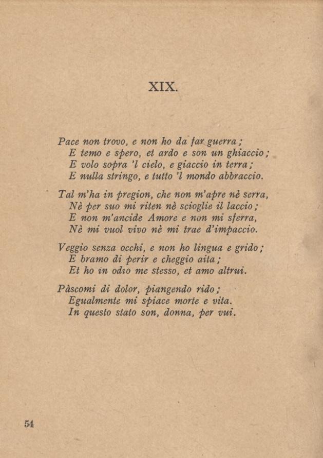 XIX. Pace non trovo, e non ho da far guerra ; E temo e spero, et ardo e son un ghiaccio; E volo sopra l cielo, e giaccio in terra ; E nulla stringo, e tutto l mondo abbraccio.