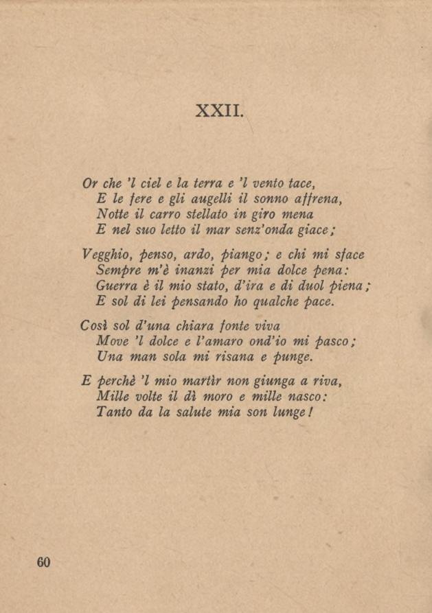 XXII. Or che l del e la terra e l vento tace, E le fere e gli augelli il sonno affrena, Notte il carro stellato in giro mena E nel suo letto il mar senz onda giace; Vegghio, -penso, ardo, piango ; e