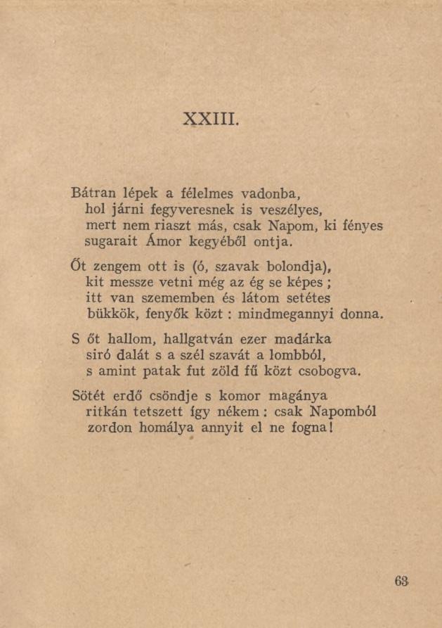 XXIII. Bátran lépek a félelmes vadonba, hol járni fegyveresnek is veszélyes, mert nem riaszt más, csak Napom, ki fényes sugarait Ámor kegyéből ontja.