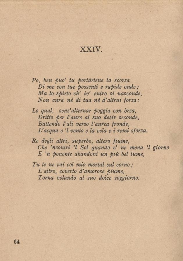 XXIV. Po, ben può tu portàrtene la scorza Di me con tue possenti e rapide onde; Ma lo spirto eh iv' entro si nasconde, Non cura nè di tua nè d altrui forza: Lo qual, senz alternar poggia con orza,