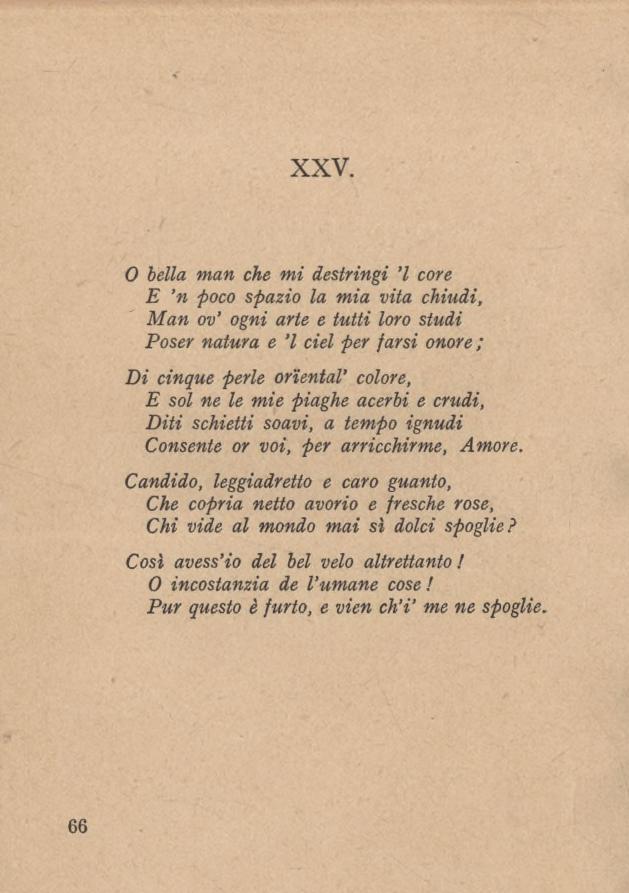 XXV. 0 bella man che mi destringi l core E n foco spazio la mia vita chiudi, Man ov ogni arte e tutti loro studi Poser natura e l del per farsi onore ; Di cinque perle orientai colore, E sol ne le