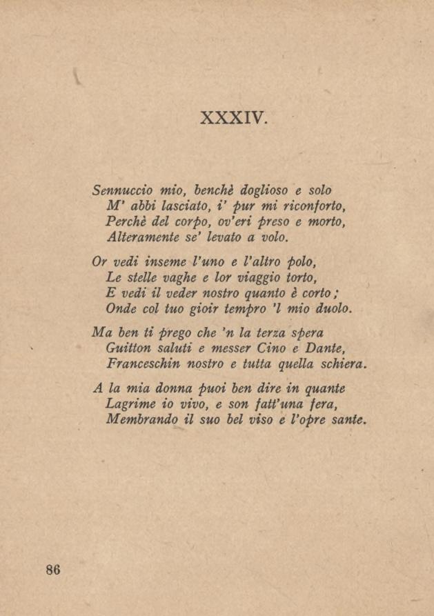 XXXIV. Sennuccio mio, benché doglioso e solo M abbi lasciato, V pur mi riconforto, Perchè del corpo, ov eri preso e morto, Alteramente se levato a volo.