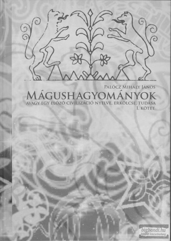 KÖNYVISMERTETÉS Palócz Mihály János MÁGUSHAGYOMÁNYOK avagy egy előző civilizáció nyelve, erkölcse, tudása I. (Bartus Továbbképző Központ, Budaörs, 2011) (Záhonyi András könyvismertetése) Az I.