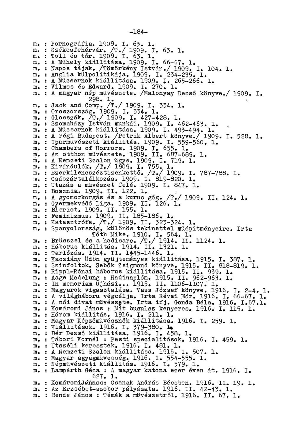 -184- m, : Pornográfia. 1909. I. 63. 1. m, : Székesfehérvár. /T,/ 1909. I. 63. 1. m. : Toll és tőr. 1909. I. 63. 1. m. : A Műhely kiállitása. 1909. I. 66-67. 1. m. : Napos tájak. /Tömörkény István.