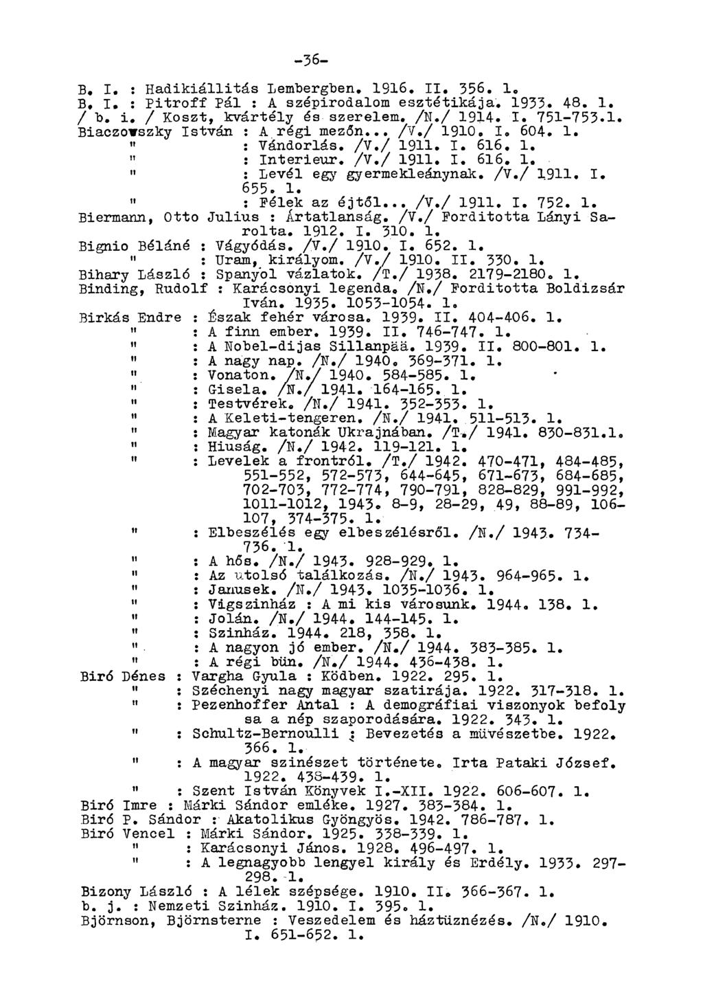 -36- B, I. : Hadikiállitás Lembergben. 1916, II. 356. 1. B. I. : Pitroff Pál : A szépirodalom esztétikája. 1933. 48. 1. / b. i, / Koszt, kvártély és szerelem. /N./ 1914. I. 751-753.1. Biaczovszky István : A régi mezőn.