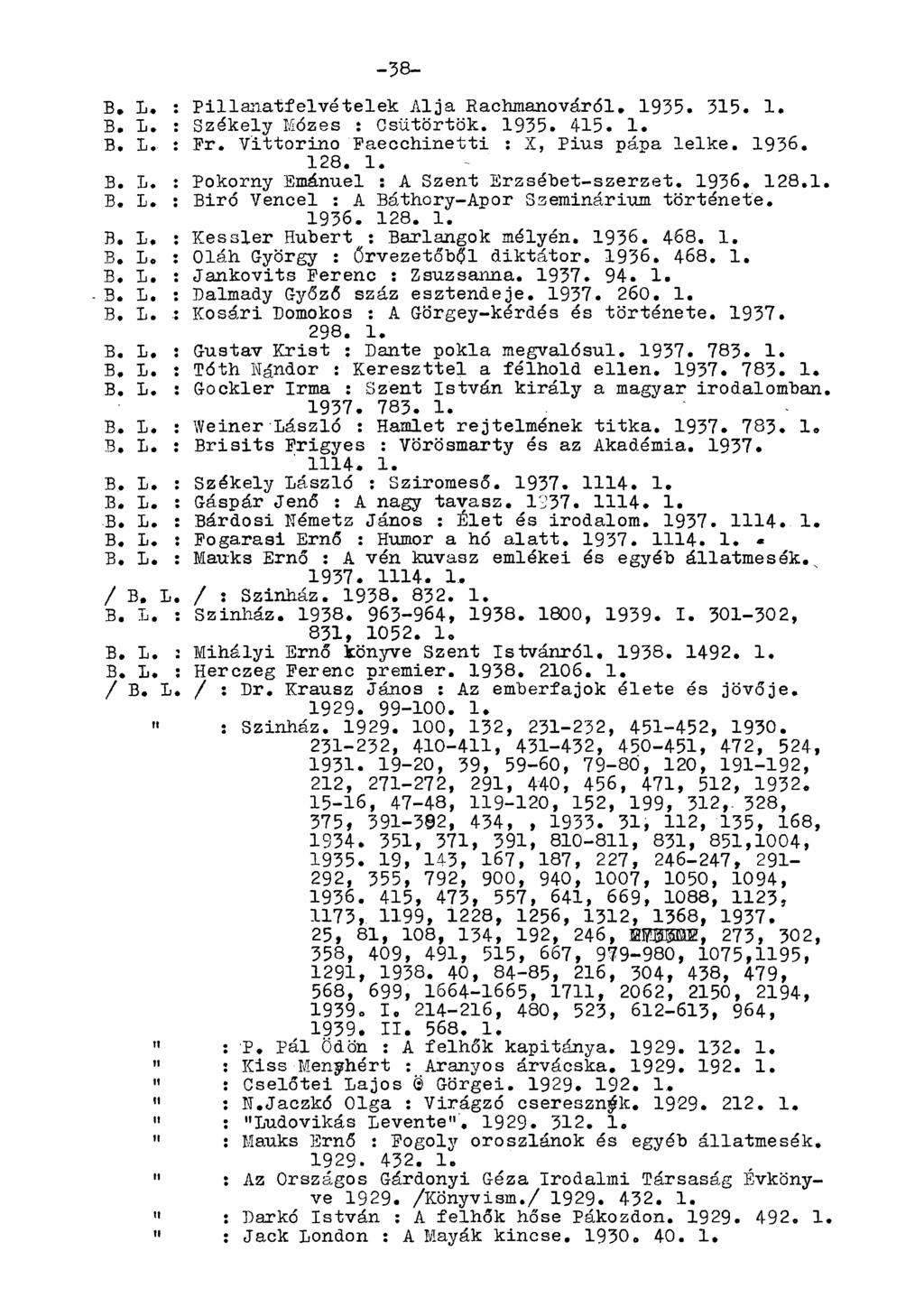 -38- B. L. : Pillanatfelvételek Alja Rachmanováról. 1935. 315. 1. B. L. : Székely Mózes : Csütörtök. 1935. 415. 1. B» L, : Pr. Vittorino Faecchinetti : X, Pius pápa lelke. 1936. 128. 1. B. L. : Pokorny Emánuel : A Szent Erzsébet-szerzet, 1936, 128,1, B, L, : Biró Vencel : A Báthory-Apor Szeminárium története.