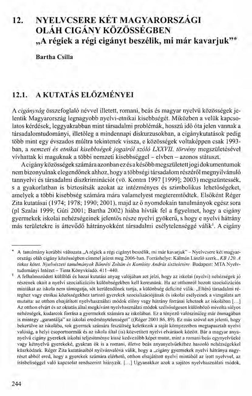 12. NYELVCSERE KÉT MAGYARORSZÁGI OLÁH CIGÁNY KÖZÖSSÉGBEN "A régiek a régi cigányt beszélik, mi már kavarjuk"* Bartha Csilla 12.1. A KUTATÁS ELŐZMÉNYEI A cigányság összefoglaló névvel illetett, romani, beás és magyar nyeívű közösségek jelentik Magyarország legnagyobb nyelvi-etnikai kisebbségét.
