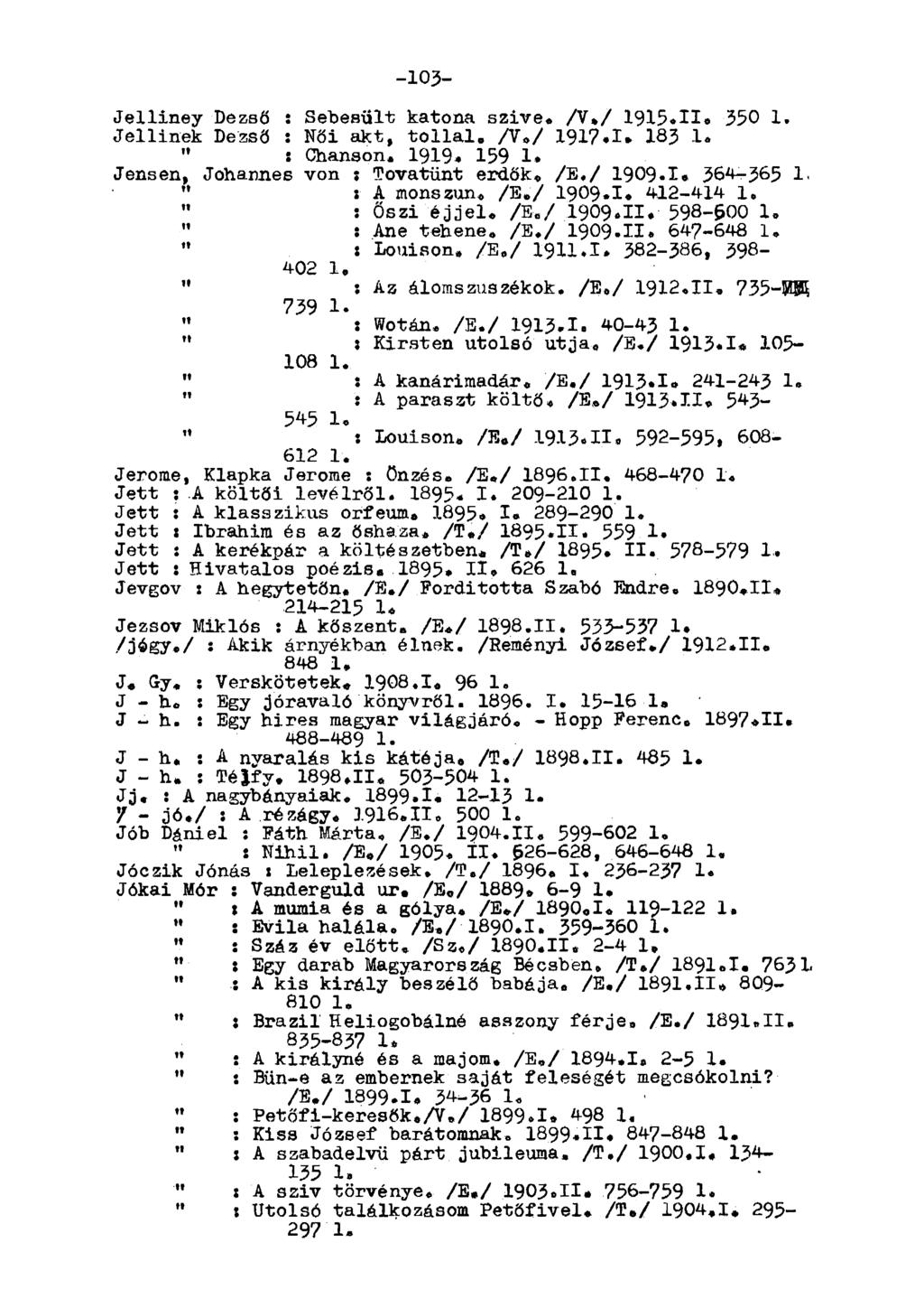 -103- Jelliney Dezső : Sebesült katona szive. A.V 1915.11. 350 1, Jellinek Dezső : Női akt, tollal. A./ 1917.1» 183 1. " : Chanson. 1919. 159 1. Jensen, Johannes von ; Tovatűnt erdők. A./ 1909-1.