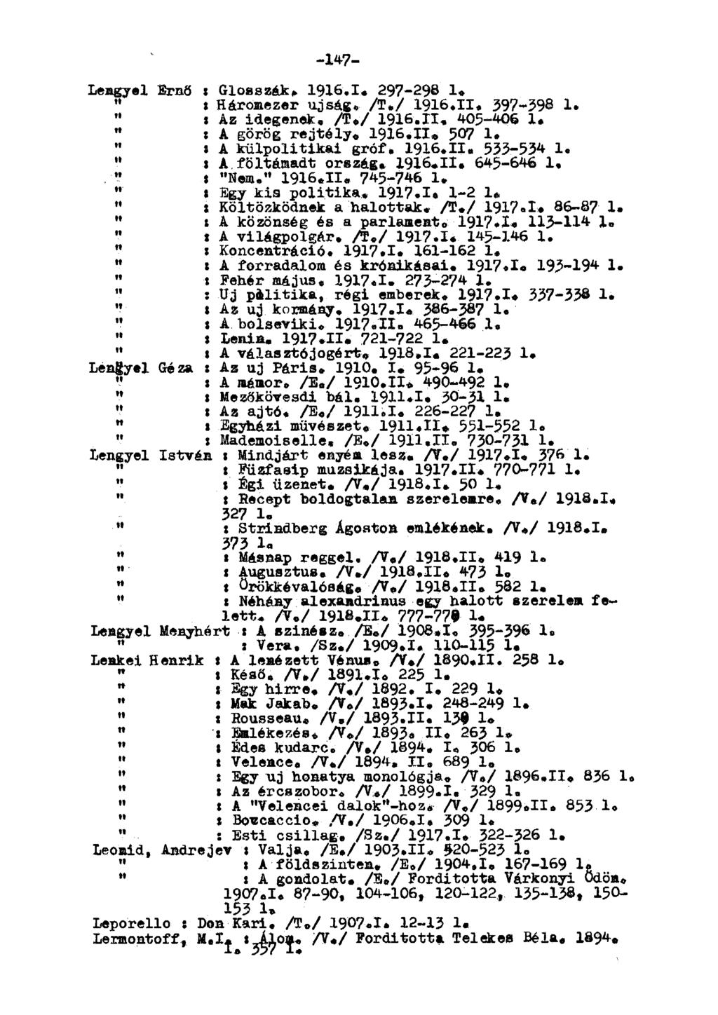 -147- Lengyel Ernő : Glosszák. 1916.1. 297-29 1. "» Háromezer újság. A./ 1916.11. 397-39 1. " Í Az idegenek. A./ 1916.11. 405-406 1. rt : A görög rejtély. 1916.11* 507 1. : A külpolitikai gróf. 1916.11. 533-534 1.