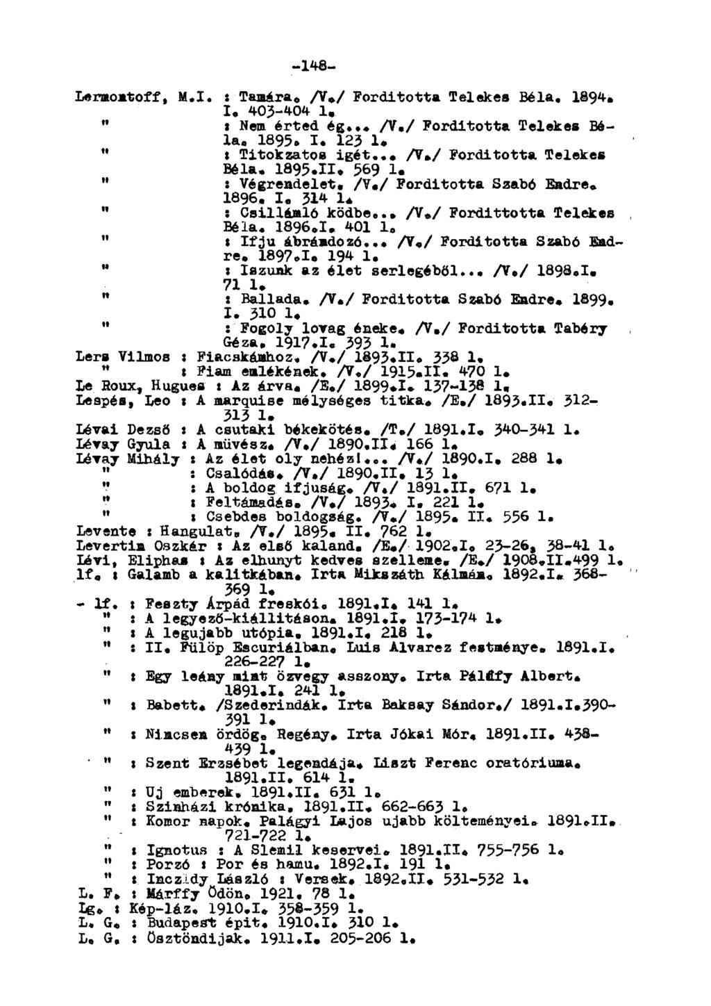 -148- Lermontoff,.I..Tamara. A.V Forditotta Telekes Béla, 1394. I. 403-404 1. " s Nem érted ég,,. A./ Forditotta Telekes Béla. 1895. I. 123 1. ". Titokzatos igét,,. A./ Forditotta Telekes Béla. 1895.11.