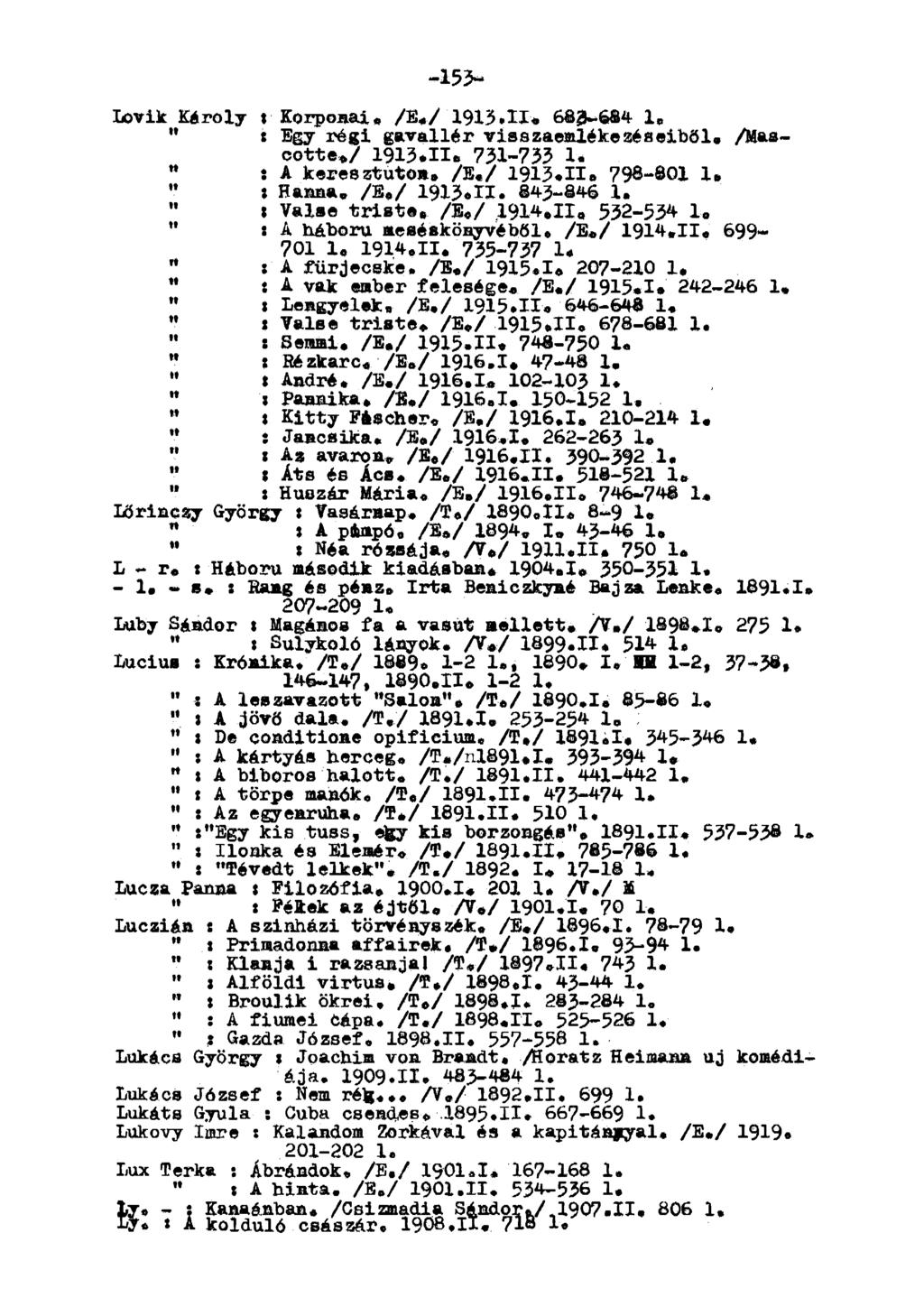 -153- Lövik Károly t Korponaí. /E./ 1913.11* 683-684 1. " «Egy régi gavallér visszaemlékezéseiből* /ascotte./ 1913.11* 731-733 1. " í A keresztúton. /E./ 1913.11* 798-801 1. " ; Hanna, /E./ 1913.TI, 843-846 1.