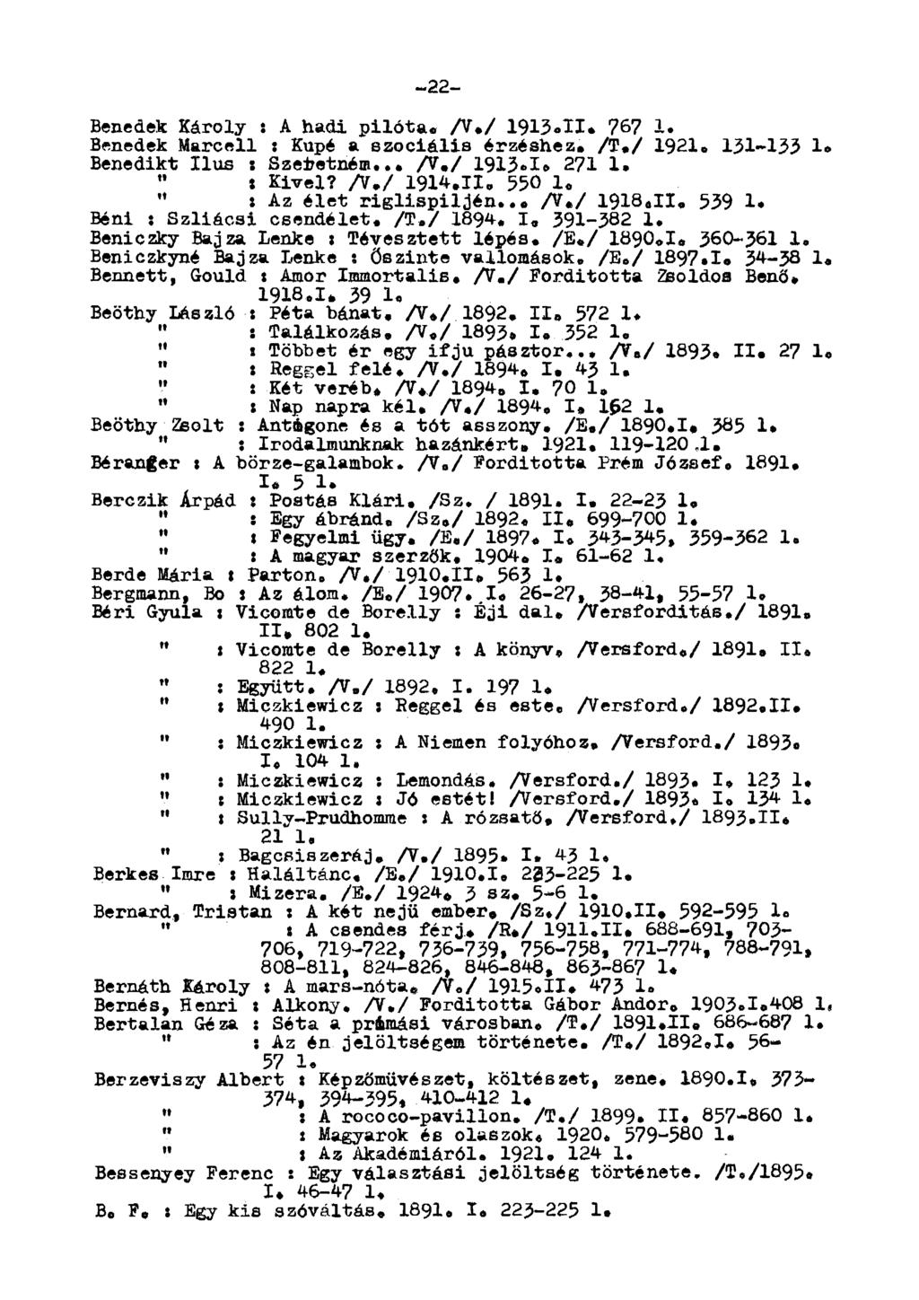 -22- Benedek Károly : A hadi pilóta. A./ 1913.11. 767 1. Benedek arcell : Kupé a szociális érzéshez. /T./ 1921. 131-133 1» Benedikt Ilus : Szedetném.. A./ 1913-1» 271 1. " t Kivel? A./ 1914.11. 550 1.