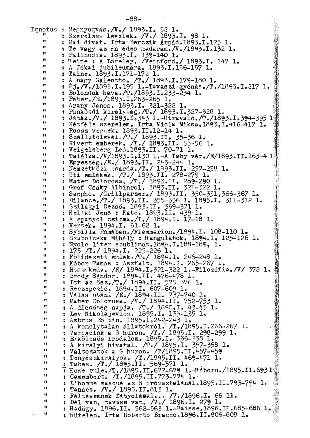 -88- [ Ignotus : egnyugvás./v.»/ 1893.1. 52 1* %' i Szerelmes levelek. /V./ 1893,1. 98 1. 4 : " í ai'divat. Irta Bérezik Árpád.1893.1,125 1. f " : Te vagy az én édes madaram.a»/1893.1.132 1» Í " : Palinódia.