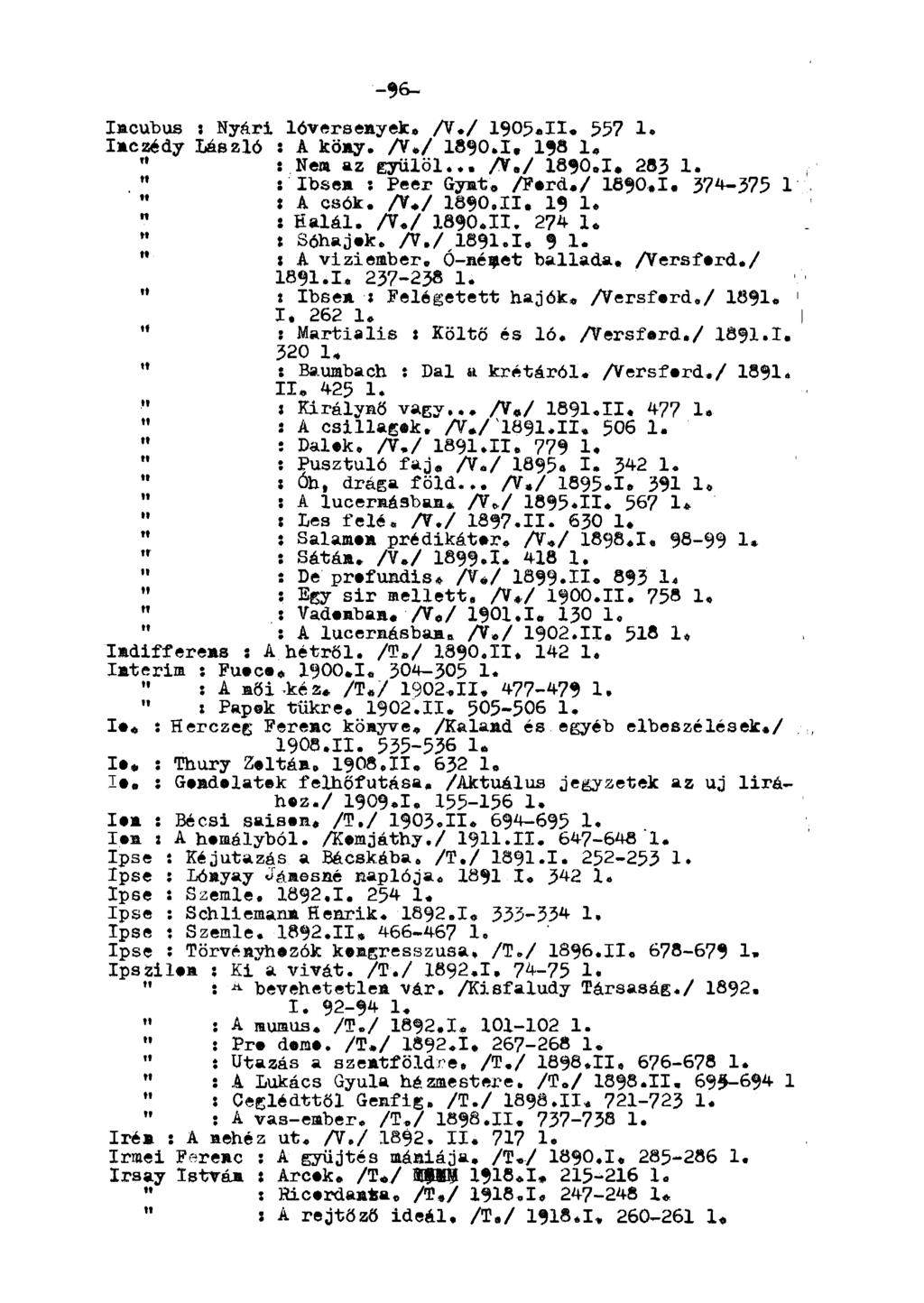 -96- Imcubus : Nyári lóversenyek. A./ 1905.H. 557 1. Inczédy László : A köny. A./ 1890.1, 198 1. Tl : Nem az gyűlöl... A./ 1890.1. 283 1. " : Ibsen x Peer Gynt. Aerd./ 1690.1. 374-375 1 " t A csók. A./ 1890.II.