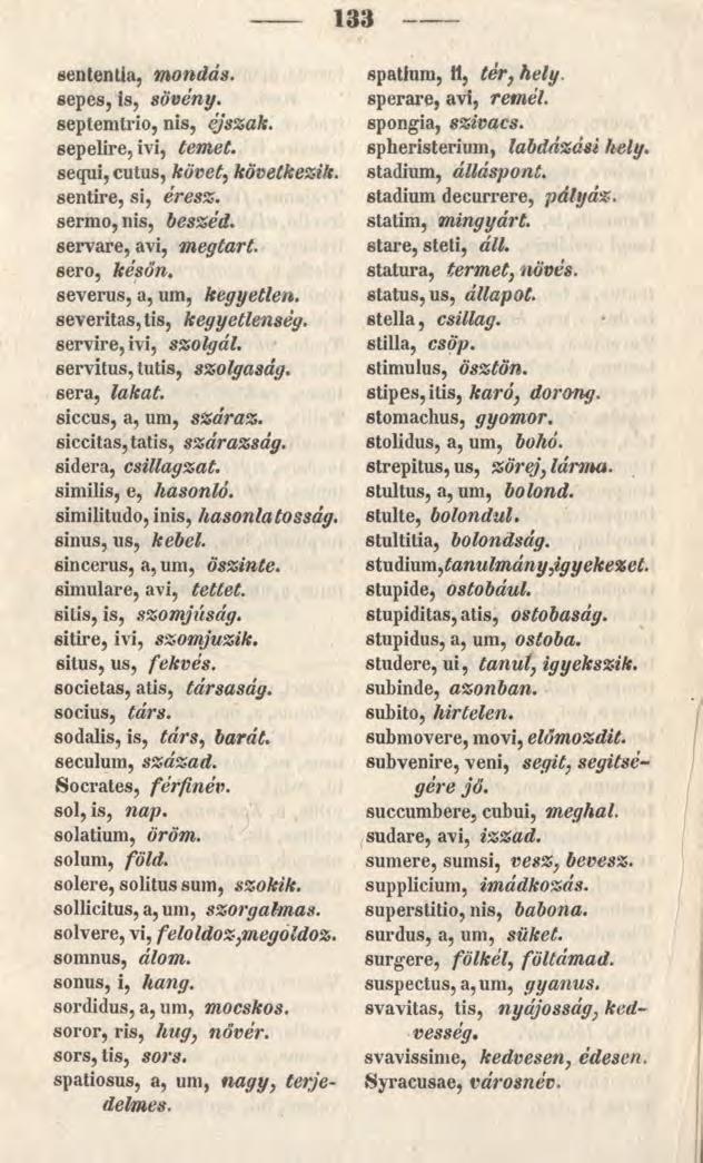 133 sententia, mondás. sepes, is, sövény. septemtrio, nis, éjszak. sepelire, ivi, temet. sequi, cutus, követ, következik. sentire, si, ér esz. sermo, nis, beszéd. servare, avi, megtart.
