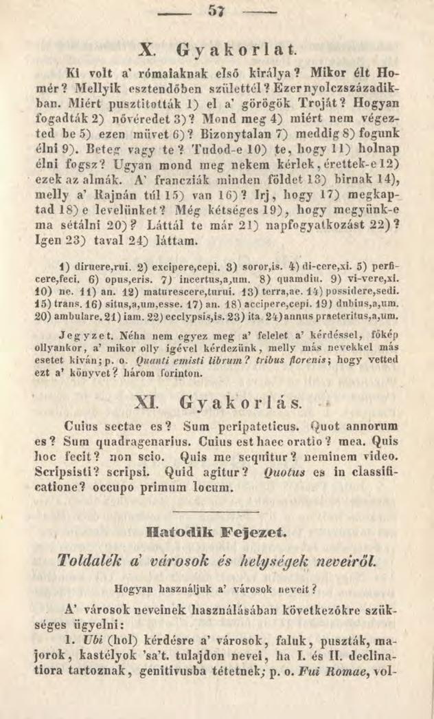 57 X. Gyakorlat. Ki volt a' rómaiaknak első királya? Mikor élt Homár? Mellyik esztendőben születtél? Ezer nyolczszázadikban. Miért pusztították 1) el a görögök Tróját? Hogyan fogadták 2) nővéredet 3)?