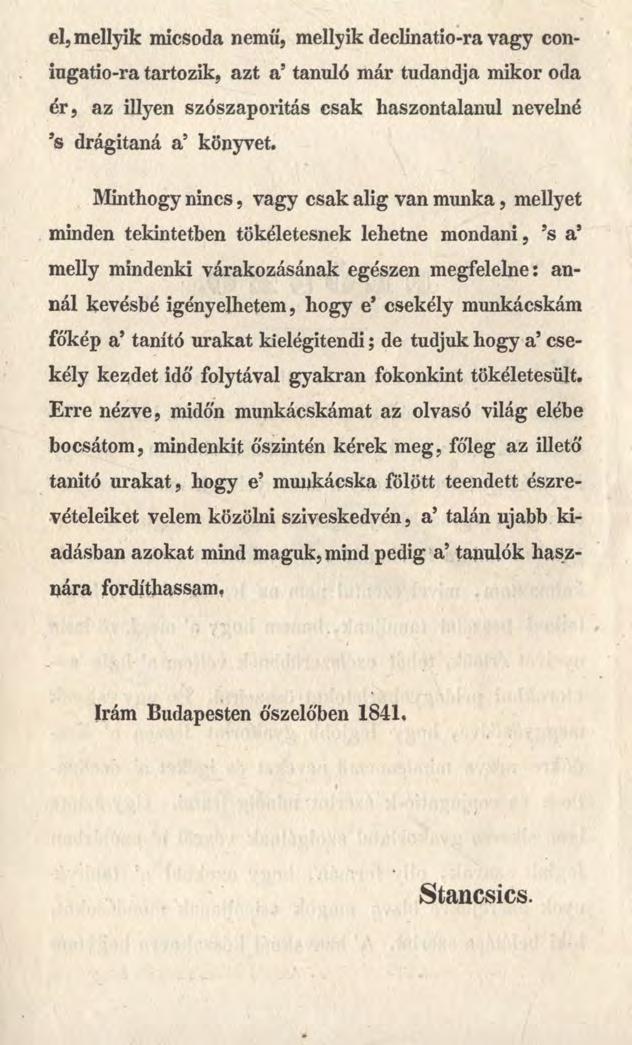 el,mellyik micsoda nemű, mellyik declinatio-ra vagy coniugatio-ra tartozik, azt a5tanuló már tudandja mikor oda ér, az illyen szószaporitás csak haszontalanul nevelné 9s drágítaná a5 könyvet.