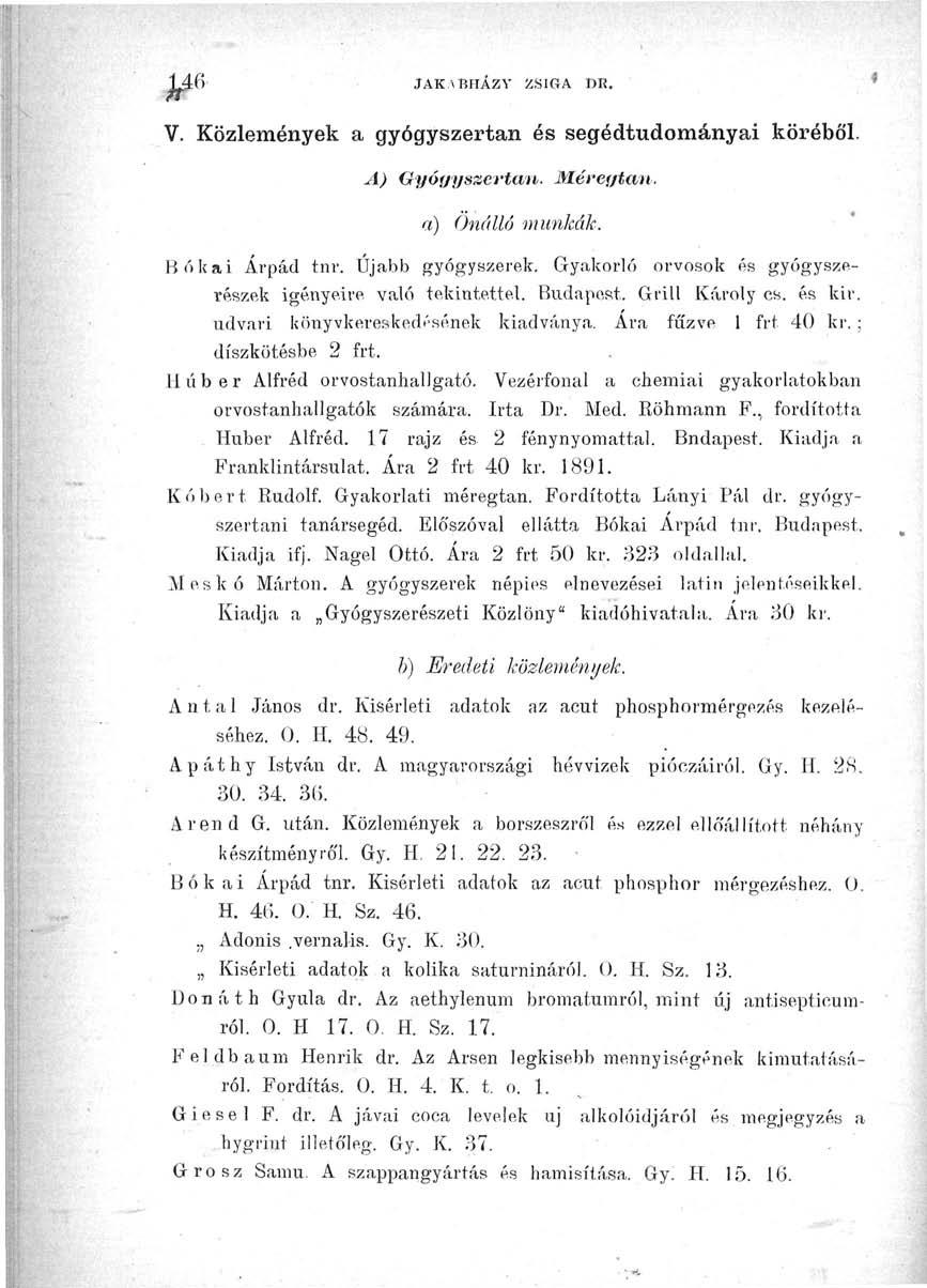 146 JAK.vBHÁZV ZSIGA DR. V. Közlemények a gyógyszertan és segédtudományai köréből. A) Gyógyszertan. Méregtám. a) Önálló munkák. Bókai Árpád tnr. Újabb gyógyszerek.