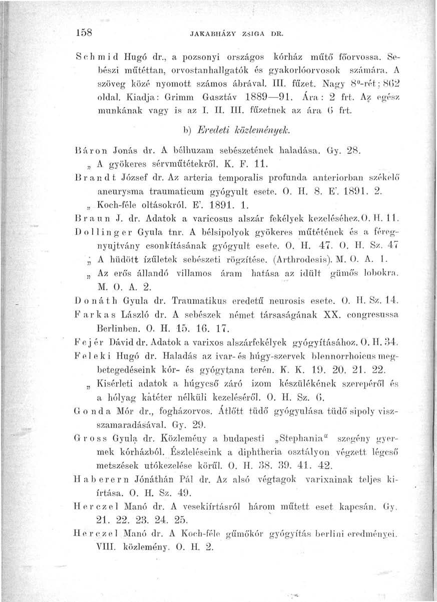 158 JAKABHÁZY ZSIGA DR. S o h m i d Hugó dr., a pozsonyi országos kórház műtő' főorvossá. Sebészi műtéttan, orvostanhallgatók és gyakorlóorvosok számára. A szöveg közé nyomott számos ábrával. III.