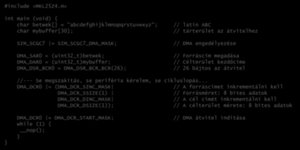 H> int main (void) { char betwek[] = "abcdefghijklmnopqrstuvwxyz"; char mybuffer[30]; SIM_SCGC7 = SIM_SCGC7_DMA_MASK; DMA_SAR0 = (uint32_t)betwek; DMA_DAR0 = (uint32_t)mybuffer; DMA_DSR_BCR0 =