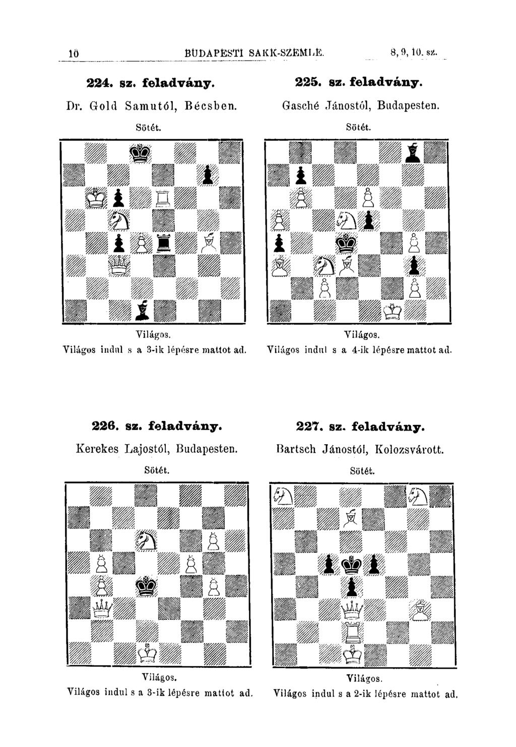 10 BÜDÁPÉSTl SAKlí-SZÉMLE. 8,9,10. s2. 224. sz. feladvány. 225. sz. feladvány. Dr. Gold Samutól, Sötét. Bécsben. Gasché Jánostól, Budapesten. Sötét. Világos. Yilágos indnl s a 3-ik lépésre mattot ad.