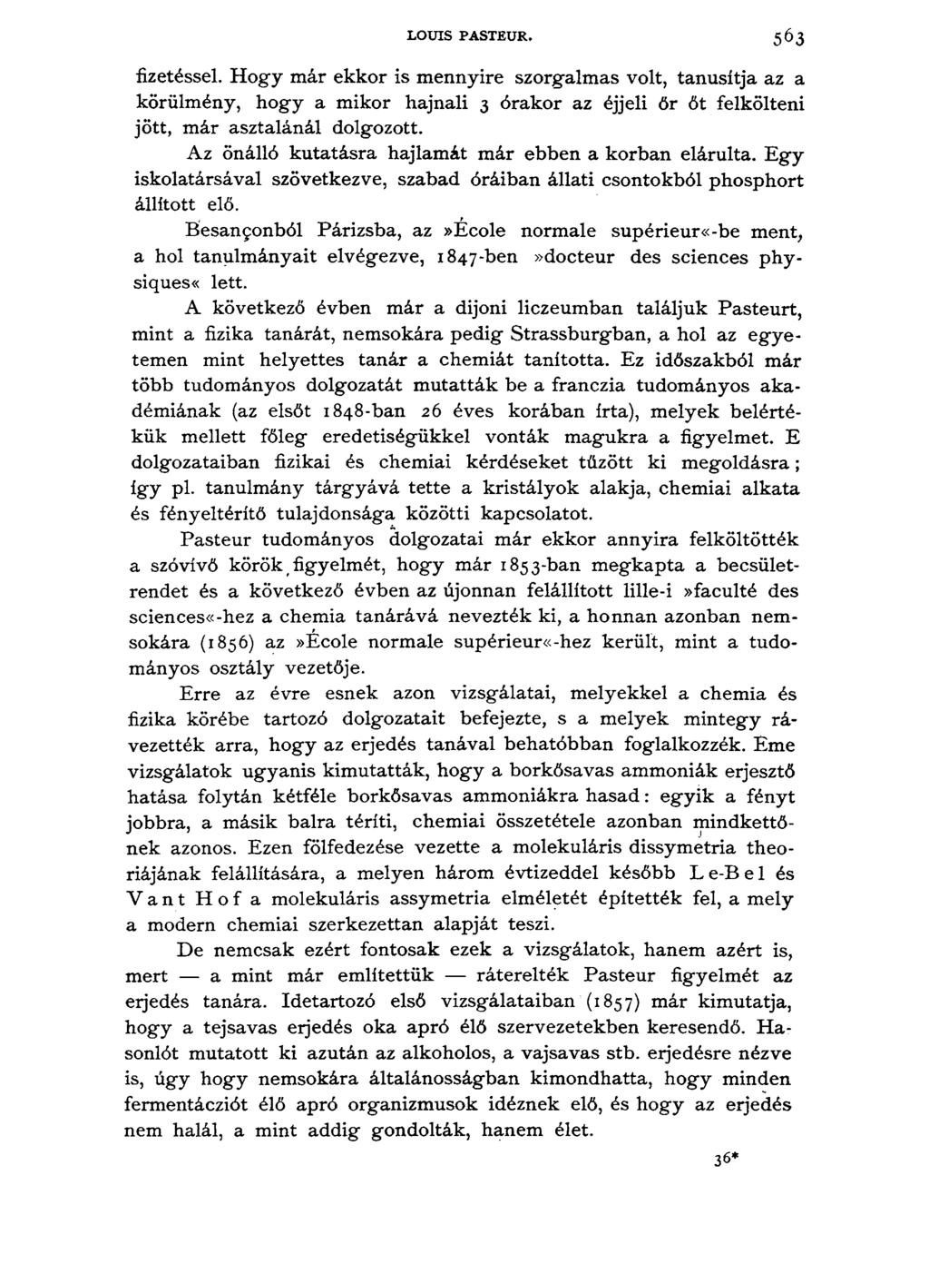 LOUIS PASTEUR. 5 6 3 fizetéssel. Hogy már ekkor is mennyire szorgalmas volt, tanúsítja az a körülmény, hogy a mikor hajnali 3 órakor az éjjeli őr őt felkölteni jött, már asztalánál dolgozott.